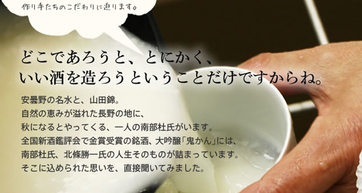 安曇野の名水と、山田錦。自然の恵みが溢れた長野の地に、秋になるとやってくる、一人の南部杜氏がいます。全国新酒鑑評会で金賞受賞の銘酒、大吟醸「鬼かん」には、南部杜氏、北條 勝一氏の人生そのものが詰まっています。そこに込められた思いを、直接聞いてみました。