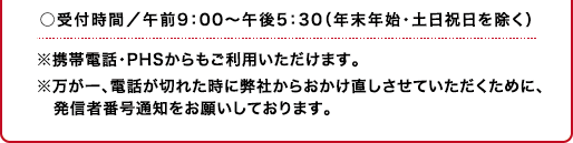 ○受付時間／午前9：00〜午後5：30（年末年始・土日祝日を除く）※携帯電話・PHSからもご利用いただけます。※万が一、電話が切れた時に弊社からおかけ直しさせていただくために、発信者番号通知をお願いしております。
