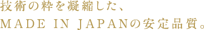 技術の粋を凝縮した、MADE IN JAPANの安定品質。