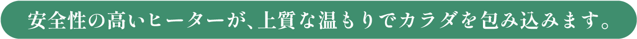 独自開発のヒーターが、上質な温もりでカラダを包み込みます。