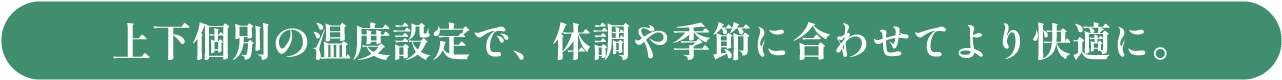 上下個別の温度設定で、体調や季節に合わせてより快適に。